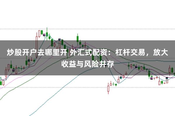 炒股开户去哪里开 外汇式配资：杠杆交易，放大收益与风险并存