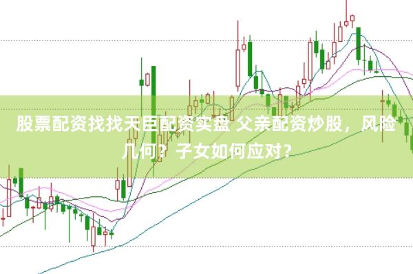 股票配资找找天臣配资实盘 父亲配资炒股，风险几何？子女如何应对？
