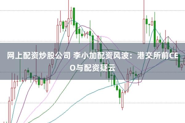 网上配资炒股公司 李小加配资风波：港交所前CEO与配资疑云