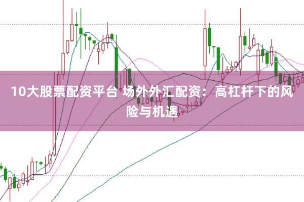 10大股票配资平台 场外外汇配资：高杠杆下的风险与机遇