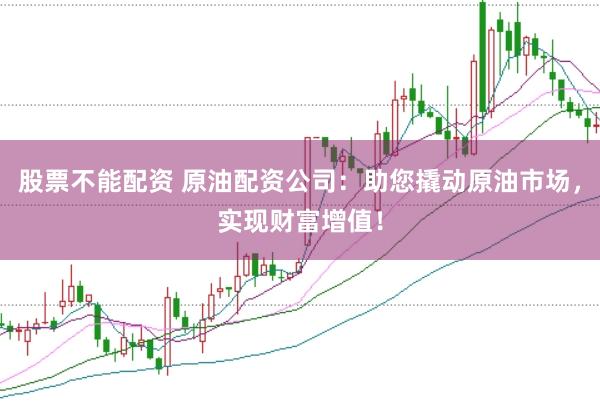 股票不能配资 原油配资公司：助您撬动原油市场，实现财富增值！