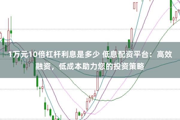 1万元10倍杠杆利息是多少 低息配资平台：高效融资，低成本助力您的投资策略