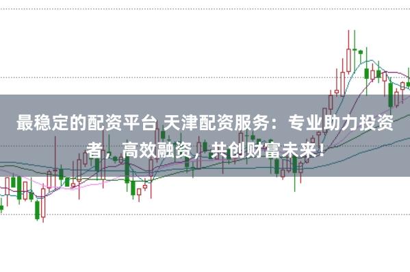 最稳定的配资平台 天津配资服务：专业助力投资者，高效融资，共创财富未来！