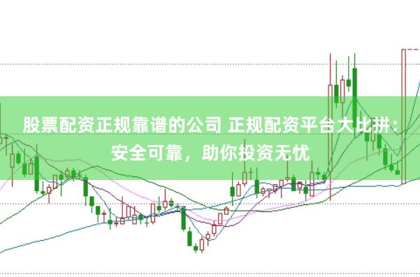 股票配资正规靠谱的公司 正规配资平台大比拼：安全可靠，助你投资无忧