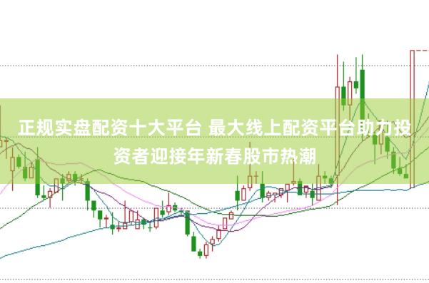 正规实盘配资十大平台 最大线上配资平台助力投资者迎接年新春股市热潮