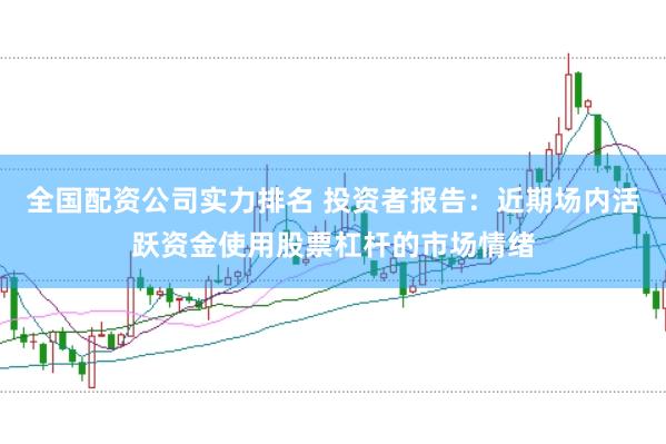 全国配资公司实力排名 投资者报告：近期场内活跃资金使用股票杠杆的市场情绪