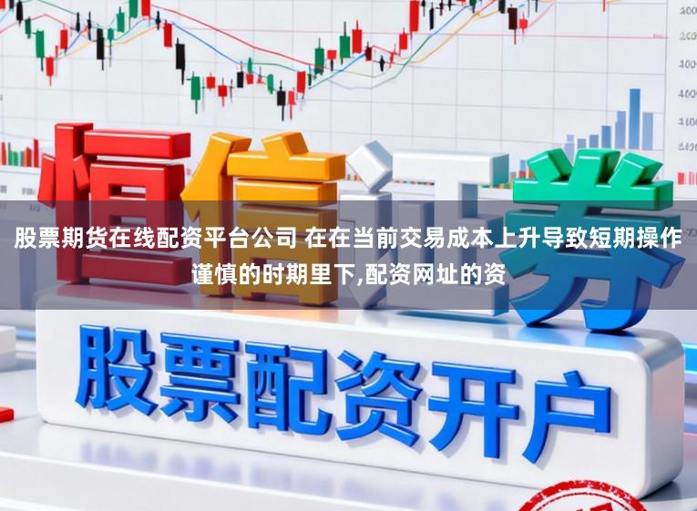股票期货在线配资平台公司 在在当前交易成本上升导致短期操作谨慎的时期里下，配资网址的资