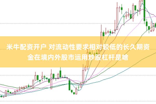 米牛配资开户 对流动性要求相对较低的长久期资金在境内外股市运用炒股杠杆是啥
