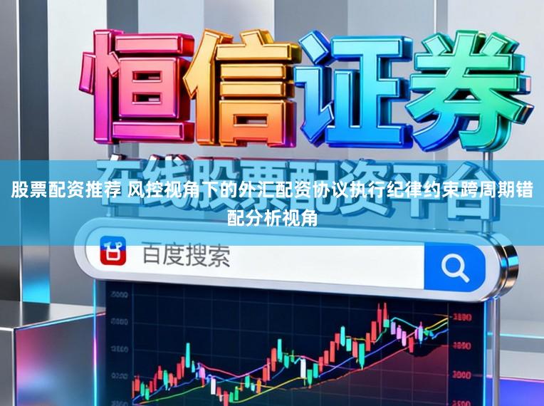 股票配资推荐 风控视角下的外汇配资协议执行纪律约束跨周期错配分析视角