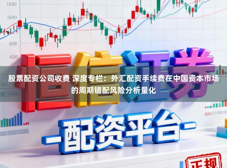股票配资公司收费 深度专栏:外汇配资手续费在中国资本市场的周期错配风险分析量化