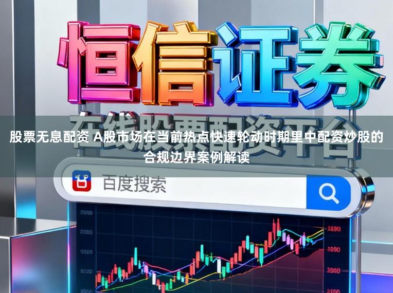 股票无息配资 A股市场在当前热点快速轮动时期里中配资炒股的合规边界案例解读