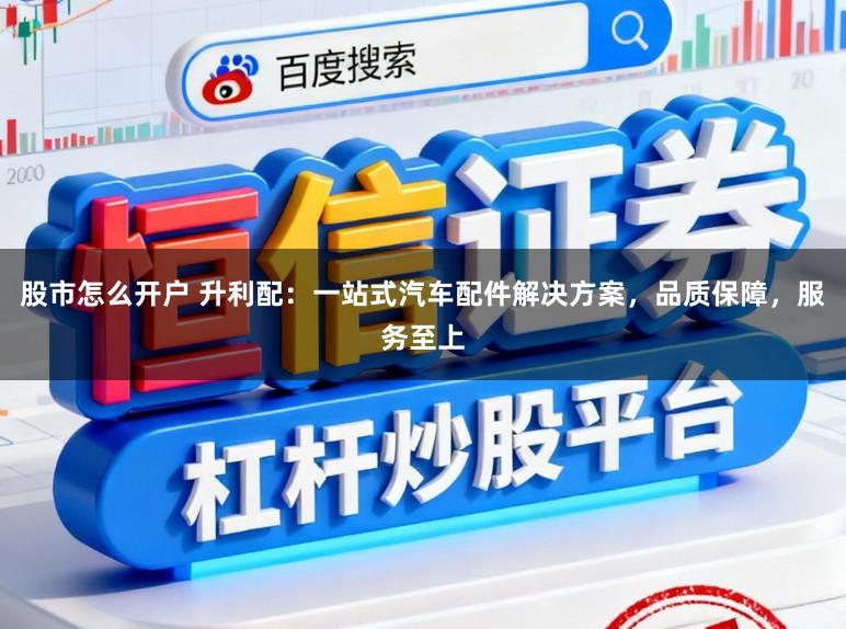 股市怎么开户 升利配：一站式汽车配件解决方案，品质保障，服务至上